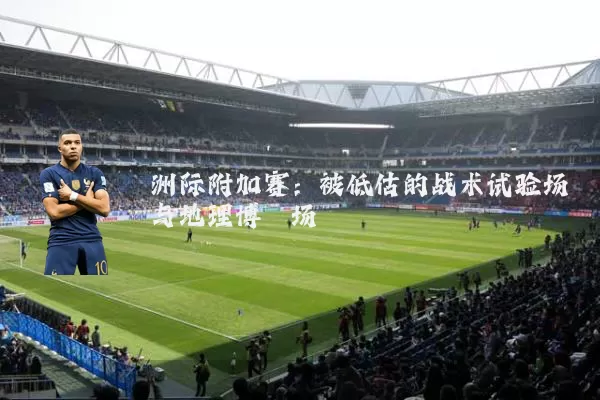 洲际附加赛:被低估的战术试验场与地理博弈场
